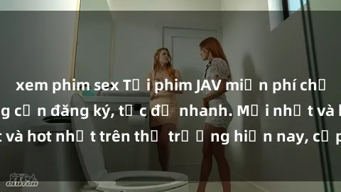 xem phim sex Tải phim JAV miễn phí chất lượng cao, không cần đăng ký, tốc độ nhanh. Mới nhất và hot nhất trên thị trường hiện nay, cập nhật hàng ngày.