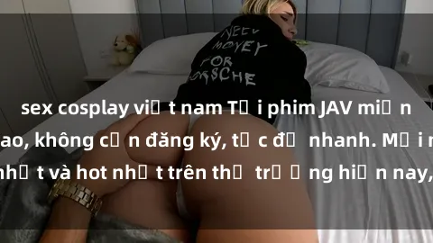 sex cosplay việt nam Tải phim JAV miễn phí chất lượng cao, không cần đăng ký, tốc độ nhanh. Mới nhất và hot nhất trên thị trường hiện nay, cập nhật hàng ngày.