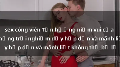 sex công viên Tận hưởng niềm vui của sex với gái trẻ: những trải nghiệm đầy hấp dẫn và mãnh liệt không thể bỏ lỡ