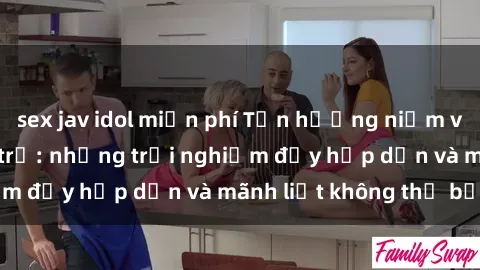 sex jav idol miễn phí Tận hưởng niềm vui của sex với gái trẻ: những trải nghiệm đầy hấp dẫn và mãnh liệt không thể bỏ lỡ
