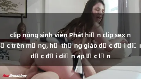 clip nóng sinh viên Phát hiện clip sex nữ sinh gây sốc trên mạng, hệ thống giáo dục đối diện áp lực lớn