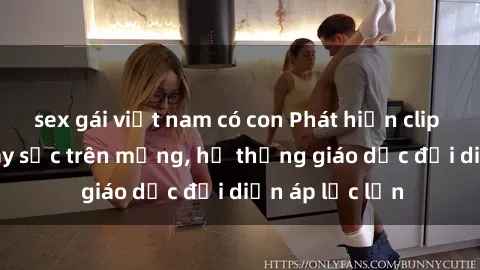 sex gái việt nam có con Phát hiện clip sex nữ sinh gây sốc trên mạng, hệ thống giáo dục đối diện áp lực lớn