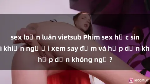 sex loạn luân vietsub Phim sex học sinh: Điều gì khiến người xem say đắm và hấp dẫn không ngờ?