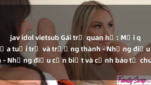 jav idol vietsub Gái trẻ quan hệ: Mối quan hệ khác biệt giữa tuổi trẻ và trưởng thành - Những điều cần biết và cảnh báo từ chuyên gia