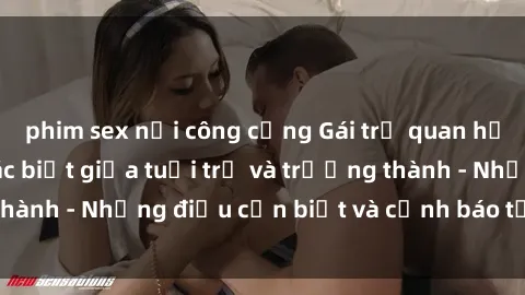 phim sex nơi công cộng Gái trẻ quan hệ: Mối quan hệ khác biệt giữa tuổi trẻ và trưởng thành - Những điều cần biết và cảnh báo từ chuyên gia