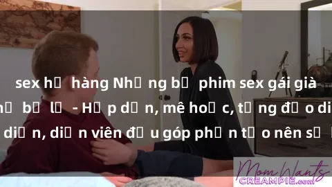 sex họ hàng Những bộ phim sex gái già đỉnh cao không thể bỏ lỡ - Hấp dẫn, mê hoặc, từng đạo diễn, diễn viên đều góp phần tạo nên sự hấp dẫn, kích thích.