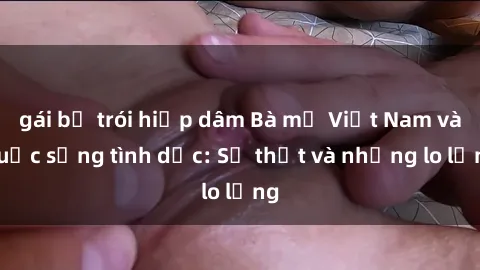 gái bị trói hiếp dâm Bà mẹ Việt Nam và cuộc sống tình dục: Sự thật và những lo lắng