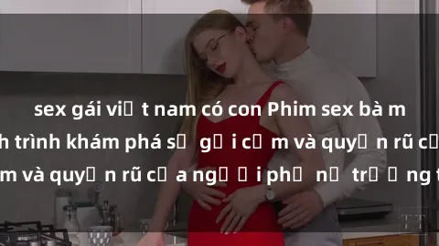sex gái việt nam có con Phim sex bà mẹ nóng bỏng: Hành trình khám phá sự gợi cảm và quyến rũ của người phụ nữ trưởng thành.