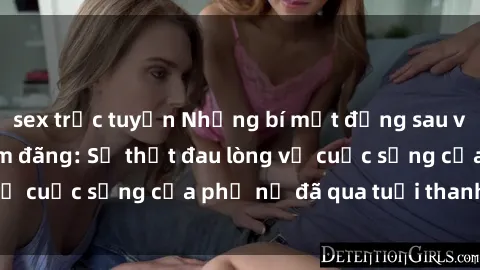 sex trực tuyến Những bí mật đằng sau vẻ ngoài gái già dâm đãng: Sự thật đau lòng về cuộc sống của phụ nữ đã qua tuổi thanh xuân