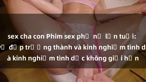 sex cha con Phim sex phụ nữ lớn tuổi: Sức hút đằng sau vẻ đẹp trưởng thành và kinh nghiệm tình dục không giới hạn