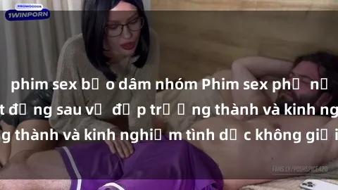 phim sex bạo dâm nhóm Phim sex phụ nữ lớn tuổi: Sức hút đằng sau vẻ đẹp trưởng thành và kinh nghiệm tình dục không giới hạn