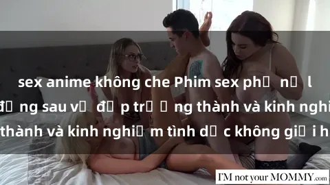 sex anime không che Phim sex phụ nữ lớn tuổi: Sức hút đằng sau vẻ đẹp trưởng thành và kinh nghiệm tình dục không giới hạn