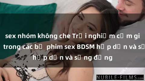sex nhóm không che Trải nghiệm cảm giác mới lạ trong các bộ phim sex BDSM hấp dẫn và sống động