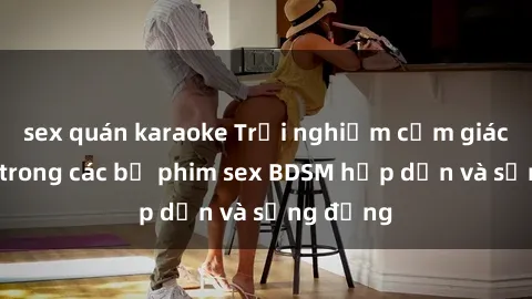 sex quán karaoke Trải nghiệm cảm giác mới lạ trong các bộ phim sex BDSM hấp dẫn và sống động