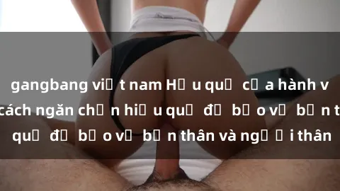 gangbang việt nam Hậu quả của hành vi bạo dâm sex và cách ngăn chặn hiệu quả để bảo vệ bản thân và người thân
