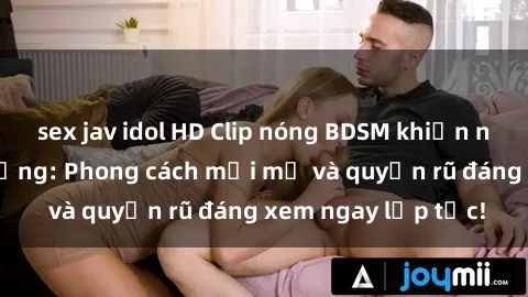 sex jav idol HD Clip nóng BDSM khiến người xem phát cuồng: Phong cách mới mẻ và quyến rũ đáng xem ngay lập tức!