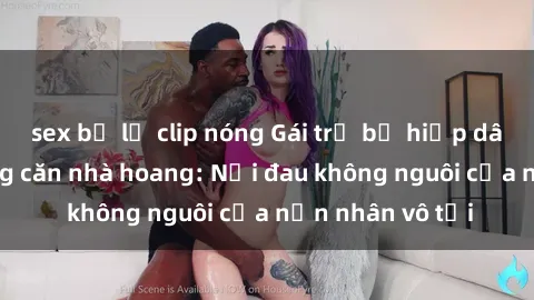 sex bị lộ clip nóng Gái trẻ bị hiếp dâm bạo lực trong căn nhà hoang: Nỗi đau không nguôi của nạn nhân vô tội
