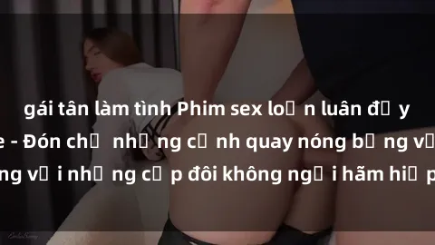 gái tân làm tình Phim sex loạn luân đầy kích thích không che - Đón chờ những cảnh quay nóng bỏng với những cặp đôi không ngại hãm hiếp gia đình trong lòng