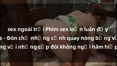 sex ngoài trời Phim sex loạn luân đầy kích thích không che - Đón chờ những cảnh quay nóng bỏng với những cặp đôi không ngại hãm hiếp gia đình trong lòng