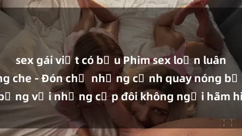 sex gái việt có bầu Phim sex loạn luân đầy kích thích không che - Đón chờ những cảnh quay nóng bỏng với những cặp đôi không ngại hãm hiếp gia đình trong lòng