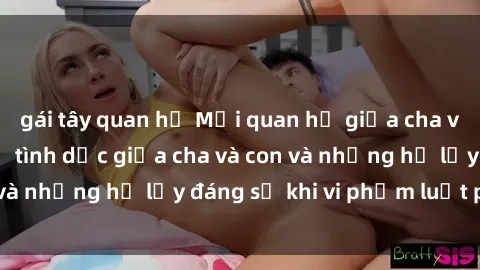 gái tây quan hệ Mối quan hệ giữa cha và con: Sự thật về tình dục giữa cha và con và những hệ lụy đáng sợ khi vi phạm luật pháp.
