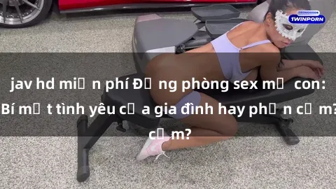 jav hd miễn phí Động phòng sex mẹ con: Bí mật tình yêu của gia đình hay phản cảm?