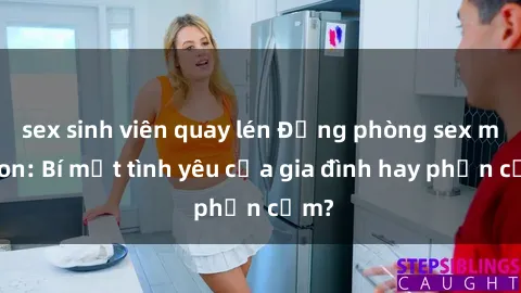 sex sinh viên quay lén Động phòng sex mẹ con: Bí mật tình yêu của gia đình hay phản cảm?