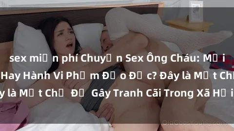 sex miễn phí Chuyện Sex Ông Cháu: Mối Quan Hệ Gia Đình Hay Hành Vi Phạm Đạo Đức? Đây là Một Chủ Đề Gây Tranh Cãi Trong Xã Hội Hiện Nay.