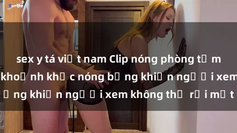 sex y tá việt nam Clip nóng phòng tắm gây sốt: Cận cảnh khoảnh khắc nóng bỏng khiến người xem không thể rời mắt