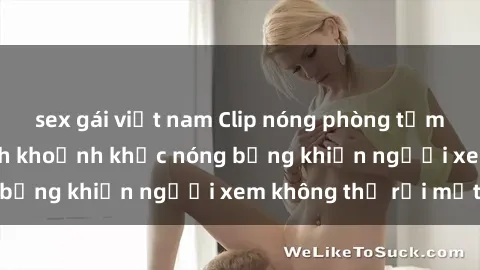sex gái việt nam Clip nóng phòng tắm gây sốt: Cận cảnh khoảnh khắc nóng bỏng khiến người xem không thể rời mắt
