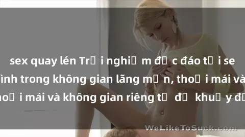 sex quay lén Trải nghiệm độc đáo tại sex nhà nghỉ: ẩn mình trong không gian lãng mạn, thoải mái và không gian riêng tư để khuấy động tình ái.
