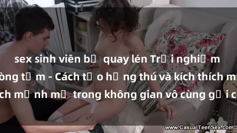 sex sinh viên bị quay lén Trải nghiệm mới lạ với sex phòng tắm - Cách tạo hứng thú và kích thích mạnh mẽ trong không gian vô cùng gợi cảm và lãng mạn