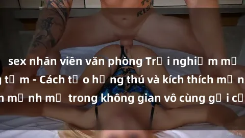 sex nhân viên văn phòng Trải nghiệm mới lạ với sex phòng tắm - Cách tạo hứng thú và kích thích mạnh mẽ trong không gian vô cùng gợi cảm và lãng mạn