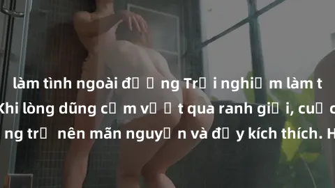 làm tình ngoài đường Trải nghiệm làm tình ngoài đường: Khi lòng dũng cảm vượt qua ranh giới, cuộc hẹn nơi công cộng trở nên mãn nguyện và đầy kích thích. Hành vi nguy hiểm, nhưng cũng tạo nên cảm giác