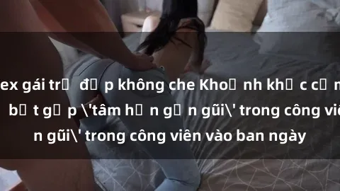 sex gái trẻ đẹp không che Khoảnh khắc cấm kỵ: Cặp đôi bị bắt gặp 'tâm hồn gần gũi' trong công viên vào ban ngày