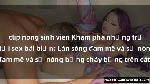 clip nóng sinh viên Khám phá những trải nghiệm độc đáo tại sex bãi biển: Làn sóng đam mê và sự nóng bỏng cháy bỏng trên cát trắng