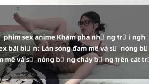 phim sex anime Khám phá những trải nghiệm độc đáo tại sex bãi biển: Làn sóng đam mê và sự nóng bỏng cháy bỏng trên cát trắng