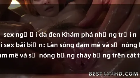 sex người da đen Khám phá những trải nghiệm độc đáo tại sex bãi biển: Làn sóng đam mê và sự nóng bỏng cháy bỏng trên cát trắng
