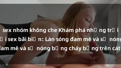 sex nhóm không che Khám phá những trải nghiệm độc đáo tại sex bãi biển: Làn sóng đam mê và sự nóng bỏng cháy bỏng trên cát trắng