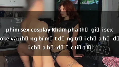 phim sex cosplay Khám phá thế giới sex quán karaoke và những bí mật động trời chưa hề được tiết lộ