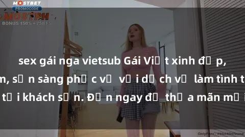 sex gái nga vietsub Gái Việt xinh đẹp, nồng nàn tình cảm, sẵn sàng phục vụ với dịch vụ làm tình tại khách sạn. Đến ngay để thỏa mãn mọi khao khát của bạn!
