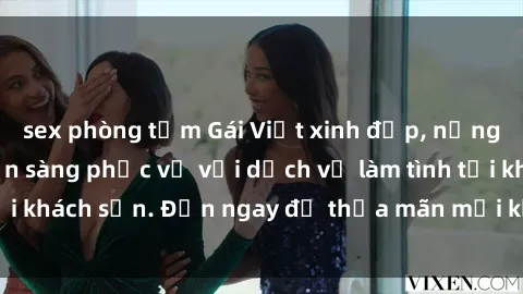 sex phòng tắm Gái Việt xinh đẹp, nồng nàn tình cảm, sẵn sàng phục vụ với dịch vụ làm tình tại khách sạn. Đến ngay để thỏa mãn mọi khao khát của bạn!