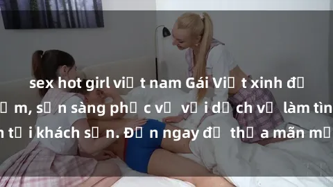 sex hot girl việt nam Gái Việt xinh đẹp, nồng nàn tình cảm, sẵn sàng phục vụ với dịch vụ làm tình tại khách sạn. Đến ngay để thỏa mãn mọi khao khát của bạn!