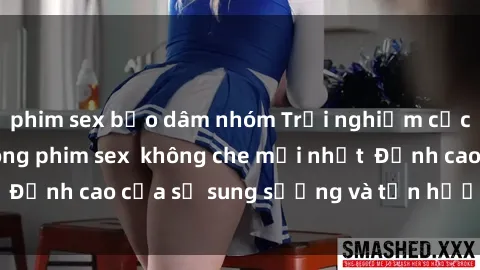phim sex bạo dâm nhóm Trải nghiệm cực kỳ nóng bỏng trong phim sex  không che mới nhất  Đỉnh cao của sự sung sướng và tận hưởng chân thật