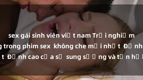 sex gái sinh viên việt nam Trải nghiệm cực kỳ nóng bỏng trong phim sex  không che mới nhất  Đỉnh cao của sự sung sướng và tận hưởng chân thật
