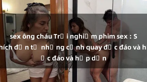 sex ông cháu Trải nghiệm phim sex : Sự kích thích đến từ những cảnh quay độc đáo và hấp dẫn