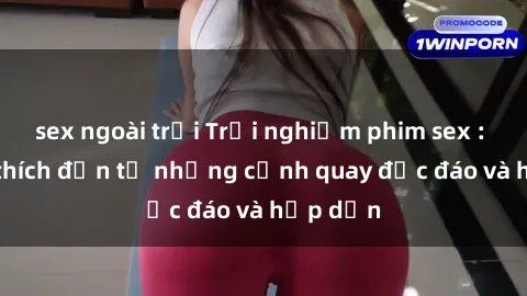 sex ngoài trời Trải nghiệm phim sex : Sự kích thích đến từ những cảnh quay độc đáo và hấp dẫn