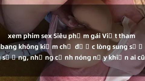xem phim sex Siêu phẩm gái Việt tham gia trong buổi gangbang không kiềm chế được lòng sung sướng, những cảnh nóng nảy khiến ai cũng phải mãn nhãn