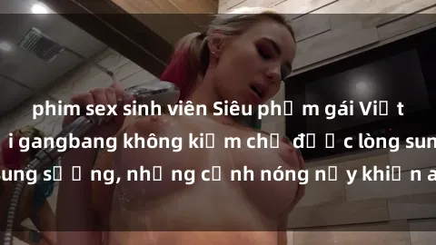 phim sex sinh viên Siêu phẩm gái Việt tham gia trong buổi gangbang không kiềm chế được lòng sung sướng, những cảnh nóng nảy khiến ai cũng phải mãn nhãn