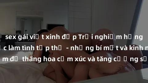 sex gái việt xinh đẹp Trải nghiệm hứng khởi cùng với việc làm tình tập thể - những bí mật và kinh nghiệm để thăng hoa cảm xúc và tăng cường sự gắn kết trong mối quan hệ